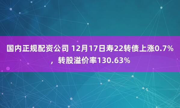 国内正规配资公司 12月17日寿22转债上涨0.7%，转股溢价率130.63%
