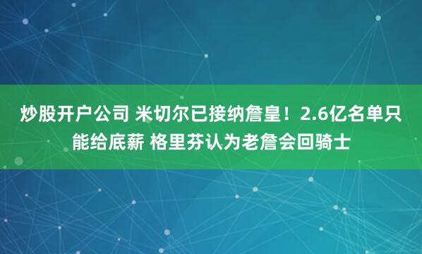 炒股开户公司 米切尔已接纳詹皇！2.6亿名单只能给底薪 格里芬认为老詹会回骑士