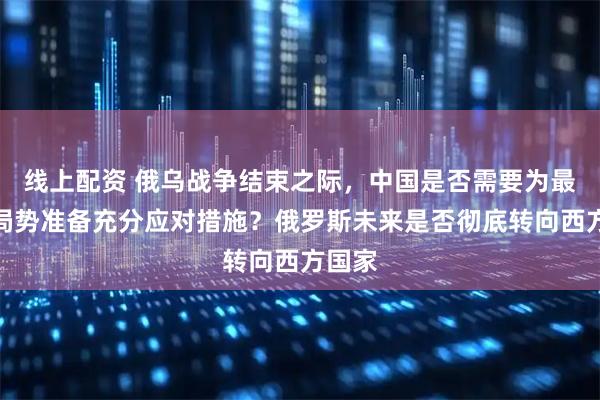 线上配资 俄乌战争结束之际，中国是否需要为最不利局势准备充分应对措施？俄罗斯未来是否彻底转向西方国家