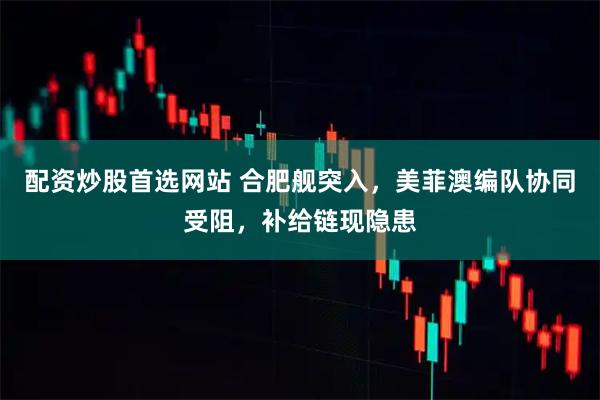 配资炒股首选网站 合肥舰突入，美菲澳编队协同受阻，补给链现隐患