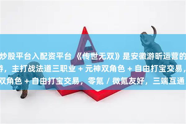炒股平台入配资平台 《传世无双》是安徽游昕运营的经典传世元神合击手游，主打战法道三职业 + 元神双角色 + 自由打宝交易，零氪 / 微氪友好，三端互通。