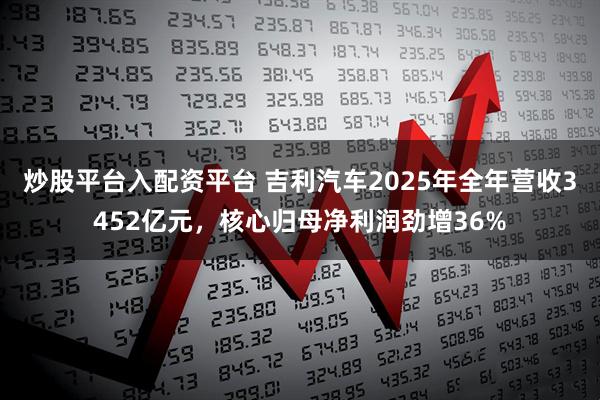 炒股平台入配资平台 吉利汽车2025年全年营收3452亿元，核心归母净利润劲增36%