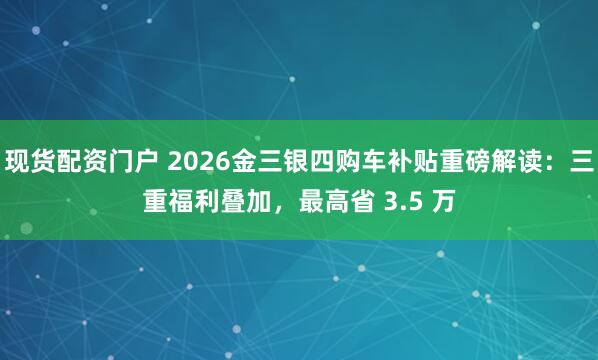 现货配资门户 2026金三银四购车补贴重磅解读：三重福利叠加，最高省 3.5 万
