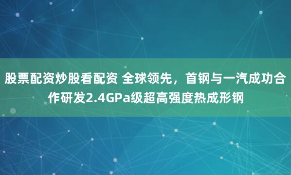股票配资炒股看配资 全球领先，首钢与一汽成功合作研发2.4GPa级超高强度热成形钢