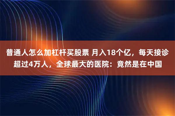 普通人怎么加杠杆买股票 月入18个亿，每天接诊超过4万人，全球最大的医院：竟然是在中国