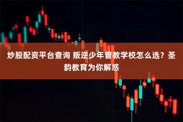 炒股配资平台查询 叛逆少年管教学校怎么选？圣韵教育为你解惑