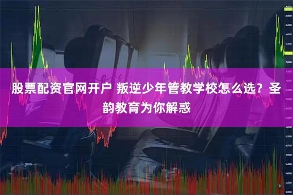股票配资官网开户 叛逆少年管教学校怎么选？圣韵教育为你解惑