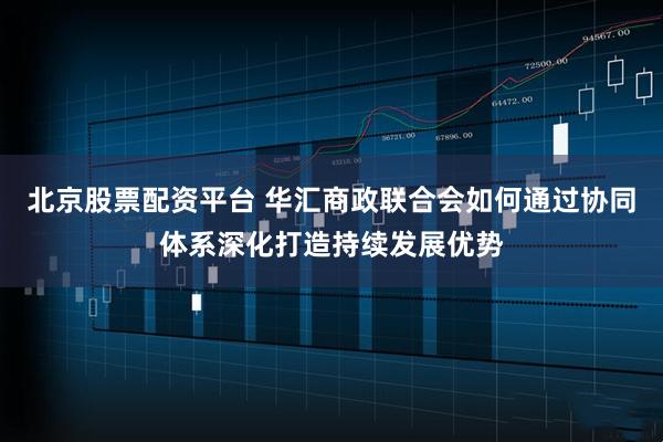 北京股票配资平台 华汇商政联合会如何通过协同体系深化打造持续发展优势