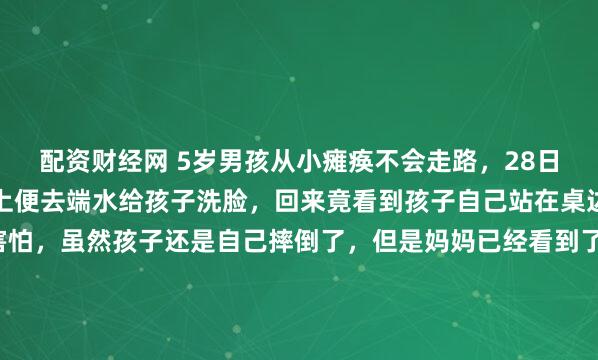 配资财经网 5岁男孩从小瘫痪不会走路，28日晚，妈妈把孩子放到床上便去端水给孩子洗脸，回来竟看到孩子自己站在桌边，妈妈是又惊喜又害怕，虽然孩子还是自己摔倒了，但是妈妈已经看到了希望！23点45分，一盆温水洒在了卧室地板上。妈妈站在门口，愣了足足三秒，手里还保持着端盆的姿势，脑子里一片空白。监控...