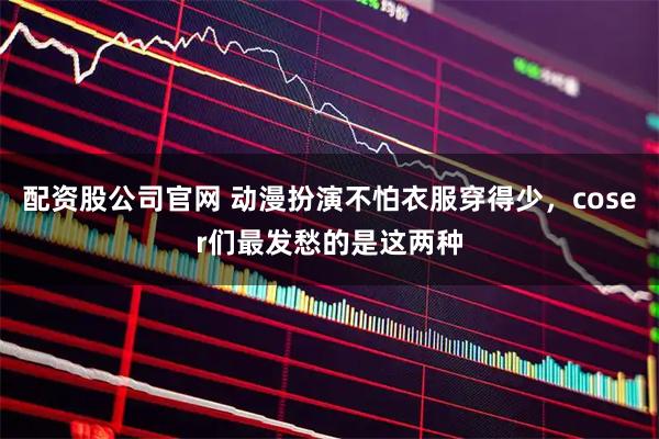 配资股公司官网 动漫扮演不怕衣服穿得少，coser们最发愁的是这两种