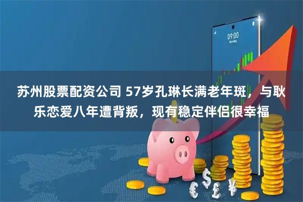 苏州股票配资公司 57岁孔琳长满老年斑，与耿乐恋爱八年遭背叛，现有稳定伴侣很幸福