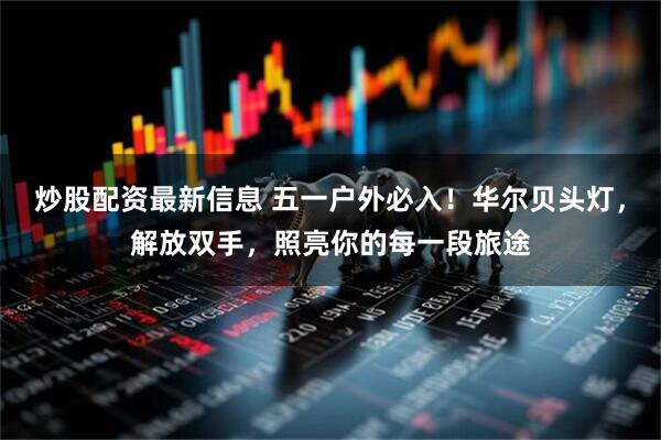 炒股配资最新信息 五一户外必入！华尔贝头灯，解放双手，照亮你的每一段旅途