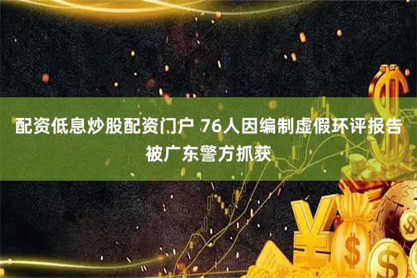 配资低息炒股配资门户 76人因编制虚假环评报告被广东警方抓获