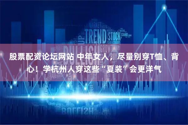 股票配资论坛网站 中年女人，尽量别穿T恤、背心！学杭州人穿这些“夏装”会更洋气