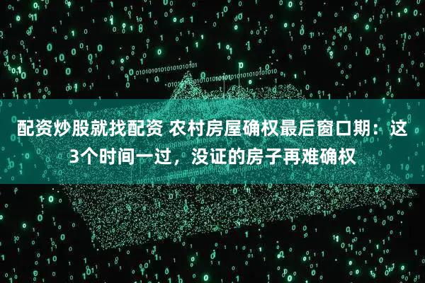 配资炒股就找配资 农村房屋确权最后窗口期：这3个时间一过，没证的房子再难确权