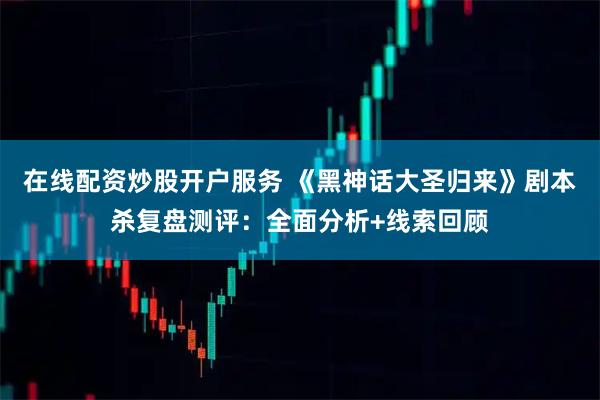 在线配资炒股开户服务 《黑神话大圣归来》剧本杀复盘测评：全面分析+线索回顾