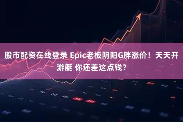 股市配资在线登录 Epic老板阴阳G胖涨价！天天开游艇 你还差这点钱？