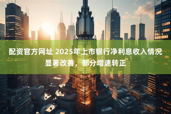 配资官方网址 2025年上市银行净利息收入情况显著改善，部分增速转正