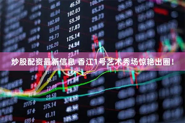 炒股配资最新信息 香江1号艺术秀场惊艳出圈！