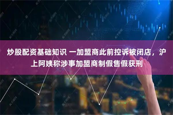 炒股配资基础知识 一加盟商此前控诉被闭店，沪上阿姨称涉事加盟商制假售假获刑