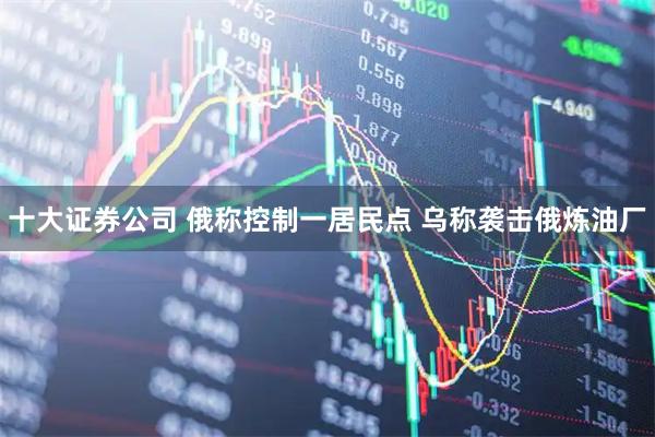 十大证券公司 俄称控制一居民点 乌称袭击俄炼油厂