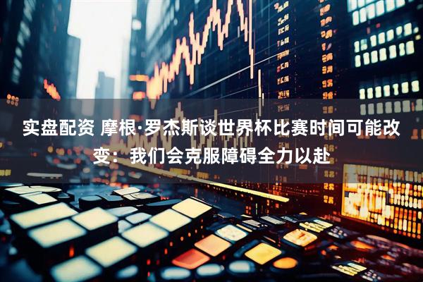 实盘配资 摩根·罗杰斯谈世界杯比赛时间可能改变：我们会克服障碍全力以赴