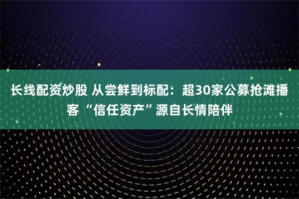长线配资炒股 从尝鲜到标配:超30家公募抢滩播客 “信任资产”源自长情陪伴