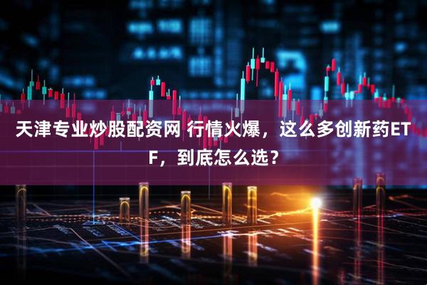 天津专业炒股配资网 行情火爆，这么多创新药ETF，到底怎么选？