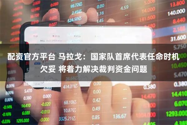 配资官方平台 马拉戈：国家队首席代表任命时机欠妥 将着力解决裁判资金问题