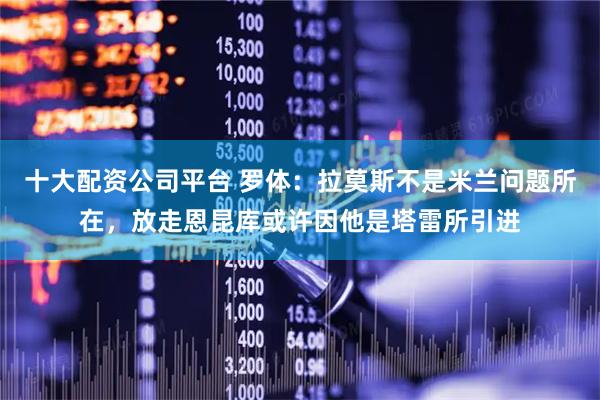 十大配资公司平台 罗体：拉莫斯不是米兰问题所在，放走恩昆库或许因他是塔雷所引进