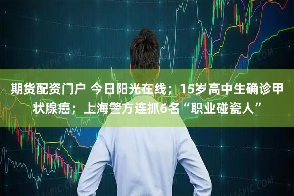 期货配资门户 今日阳光在线；15岁高中生确诊甲状腺癌；上海警方连抓6名“职业碰瓷人”